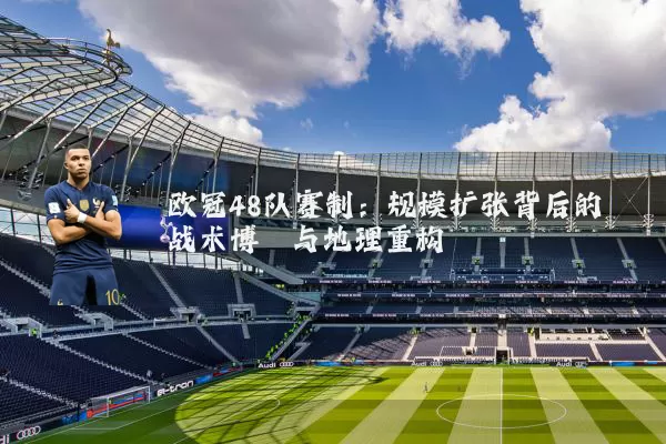 欧冠48队赛制：规模扩张背后的战术博弈与地理重构