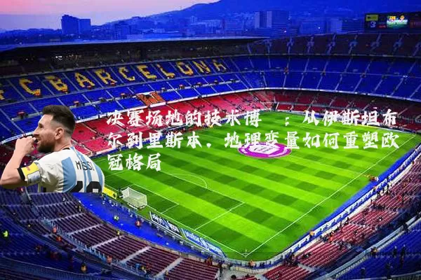 决赛场地的技术博弈：从伊斯坦布尔到里斯本，地理变量如何重塑欧冠格局